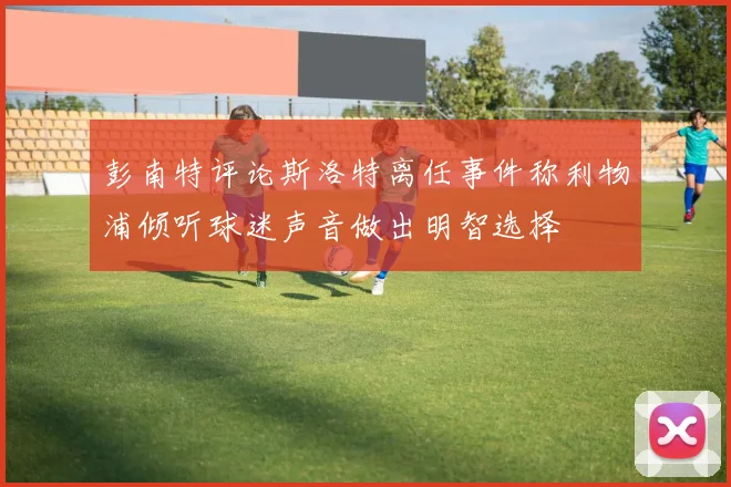彭南特评论斯洛特离任事件称利物浦倾听球迷声音做出明智选择
