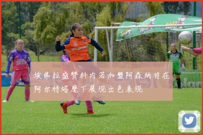 埃弗拉盛赞科内若加盟阿森纳将在阿尔特塔麾下展现出色表现