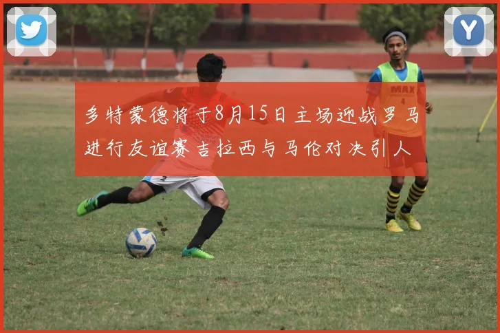 多特蒙德将于8月15日主场迎战罗马进行友谊赛吉拉西与马伦对决引人期待