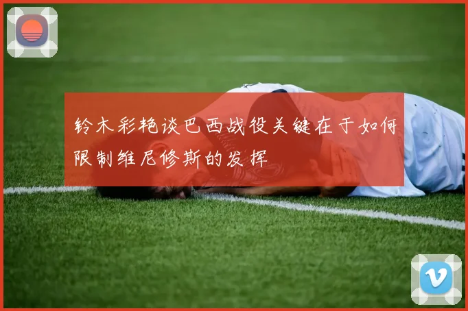 铃木彩艳谈巴西战役关键在于如何限制维尼修斯的发挥
