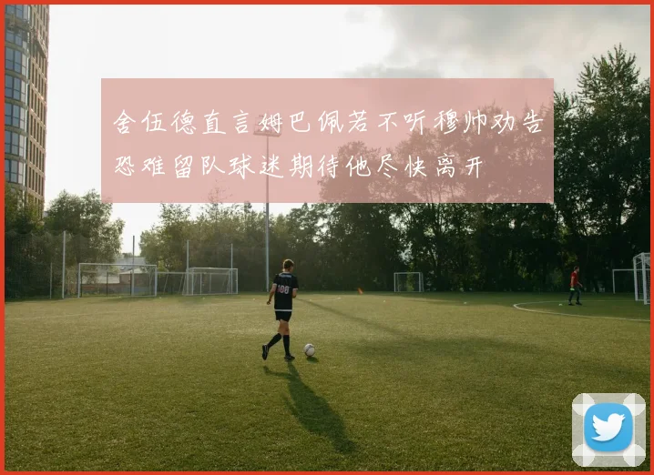 舍伍德直言姆巴佩若不听穆帅劝告恐难留队球迷期待他尽快离开