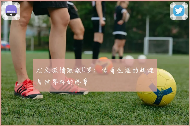 尤文深情致敬C罗：传奇生涯的辉煌与世界杯的终章