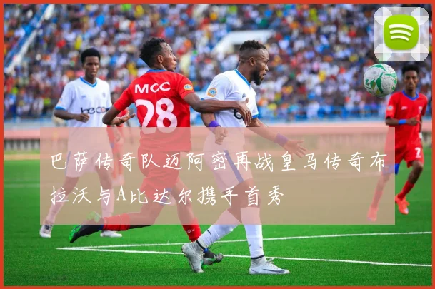 巴萨传奇队迈阿密再战皇马传奇布拉沃与A比达尔携手首秀