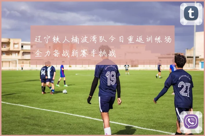 辽宁铁人楠波湾队今日重返训练场全力备战新赛季挑战