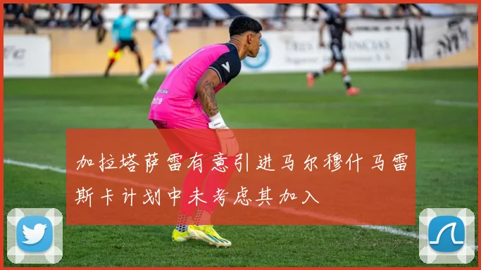 加拉塔萨雷有意引进马尔穆什马雷斯卡计划中未考虑其加入