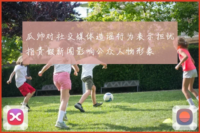 瓜帅对社交媒体造谣行为表示担忧指责假新闻影响公众人物形象