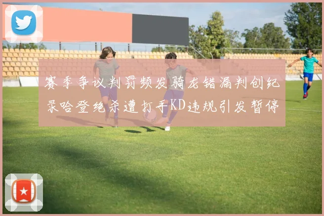 赛季争议判罚频发骑龙错漏判创纪录哈登绝杀遭打手KD违规引发暂停风波