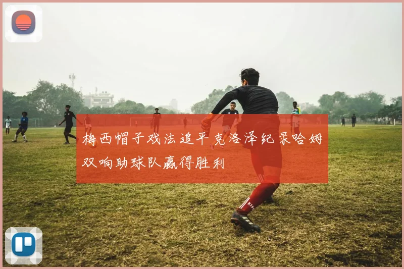 梅西帽子戏法追平克洛泽纪录哈姆双响助球队赢得胜利