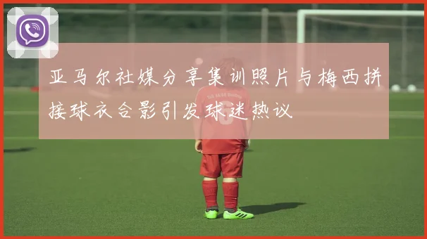 亚马尔社媒分享集训照片与梅西拼接球衣合影引发球迷热议