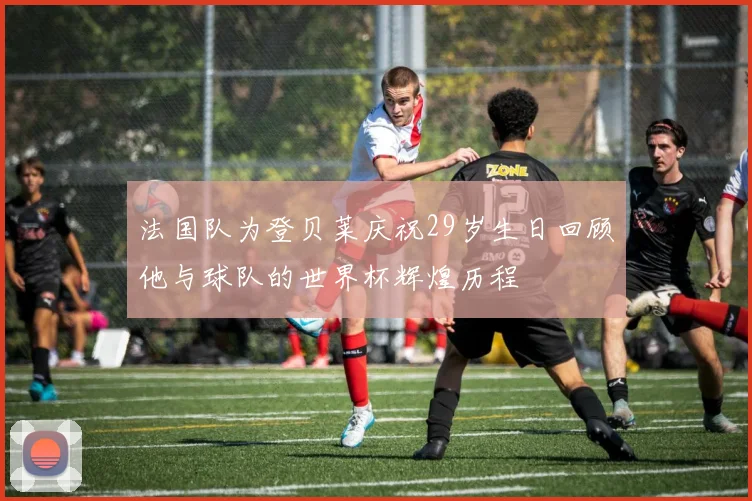 法国队为登贝莱庆祝29岁生日回顾他与球队的世界杯辉煌历程