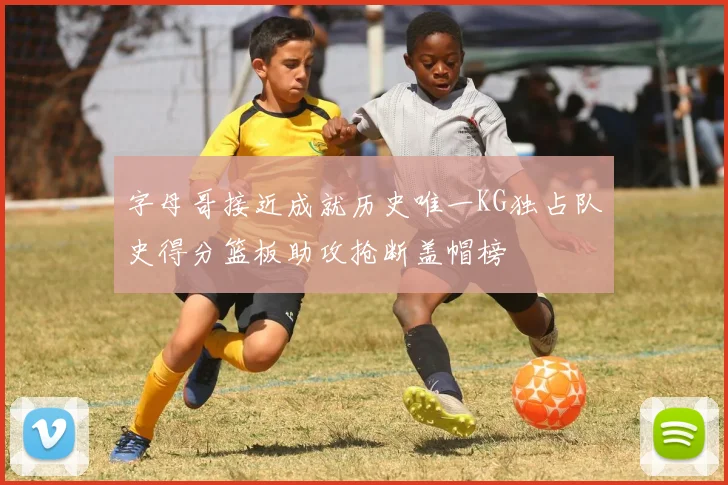 字母哥接近成就历史唯一KG独占队史得分篮板助攻抢断盖帽榜