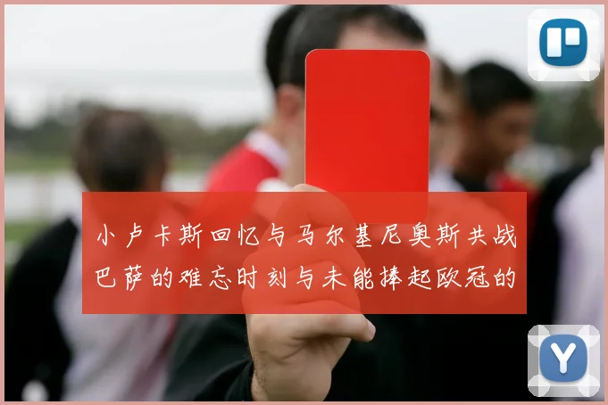 小卢卡斯回忆与马尔基尼奥斯共战巴萨的难忘时刻与未能捧起欧冠的遗憾