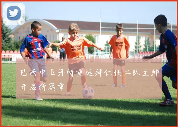 巴西中卫丹特重返拜仁任二队主帅开启新篇章