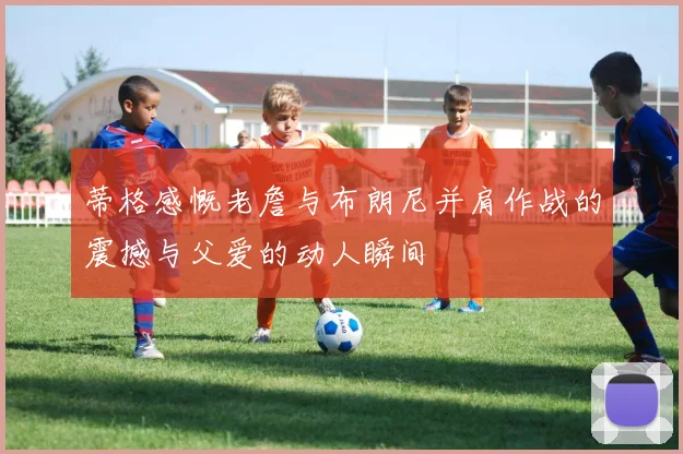 蒂格感慨老詹与布朗尼并肩作战的震撼与父爱的动人瞬间