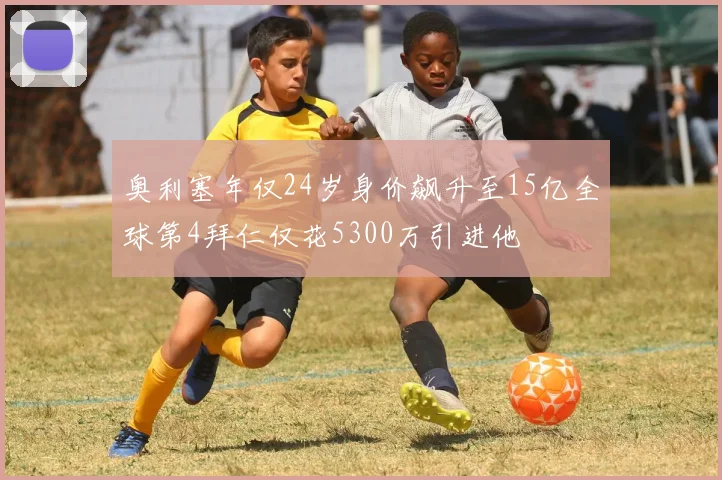 奥利塞年仅24岁身价飙升至15亿全球第4拜仁仅花5300万引进他
